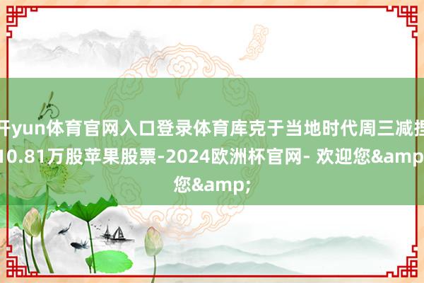 开yun体育官网入口登录体育库克于当地时代周三减捏10.81万股苹果股票-2024欧洲杯官网- 欢迎您&