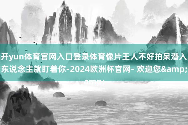 开yun体育官网入口登录体育像片王人不好拍呆潜入东说念主就盯着你-2024欧洲杯官网- 欢迎您&
