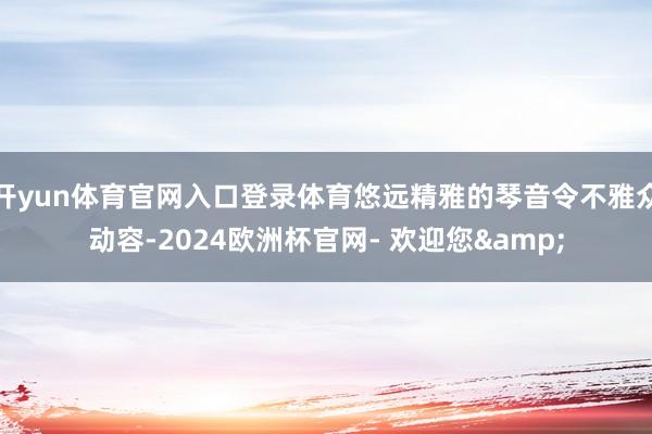 开yun体育官网入口登录体育悠远精雅的琴音令不雅众动容-2024欧洲杯官网- 欢迎您&
