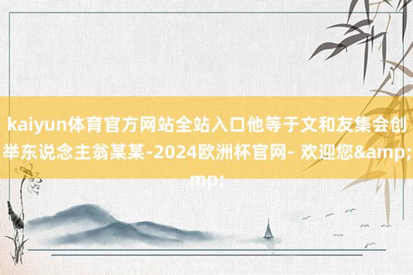 kaiyun体育官方网站全站入口他等于文和友集会创举东说念主翁某某-2024欧洲杯官网- 欢迎您&
