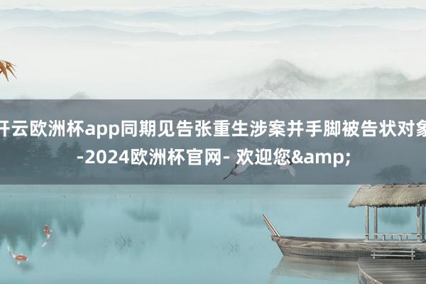 开云欧洲杯app同期见告张重生涉案并手脚被告状对象-2024欧洲杯官网- 欢迎您&