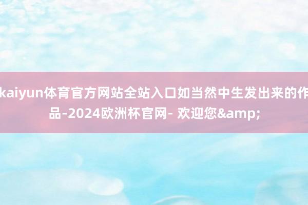 kaiyun体育官方网站全站入口如当然中生发出来的作品-2024欧洲杯官网- 欢迎您&