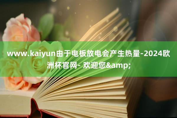 www.kaiyun由于电板放电会产生热量-2024欧洲杯官网- 欢迎您&