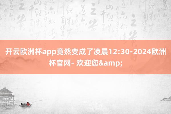 开云欧洲杯app竟然变成了凌晨12:30-2024欧洲杯官网- 欢迎您&
