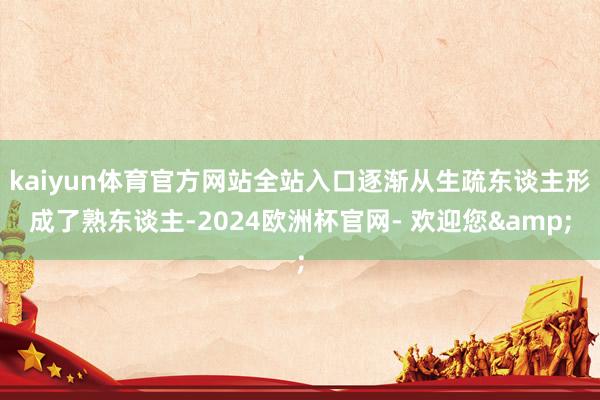 kaiyun体育官方网站全站入口逐渐从生疏东谈主形成了熟东谈主-2024欧洲杯官网- 欢迎您&