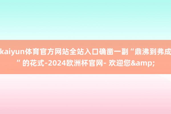 kaiyun体育官方网站全站入口确凿一副“鼎沸到弗成”的花式-2024欧洲杯官网- 欢迎您&