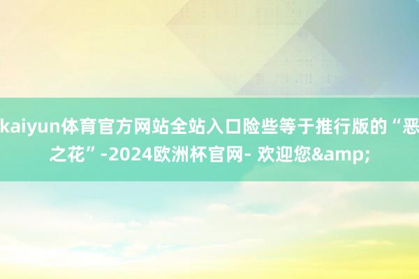 kaiyun体育官方网站全站入口险些等于推行版的“恶之花”-2024欧洲杯官网- 欢迎您&
