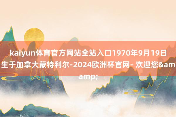 kaiyun体育官方网站全站入口1970年9月19日降生于加拿大蒙特利尔-2024欧洲杯官网- 欢迎您&