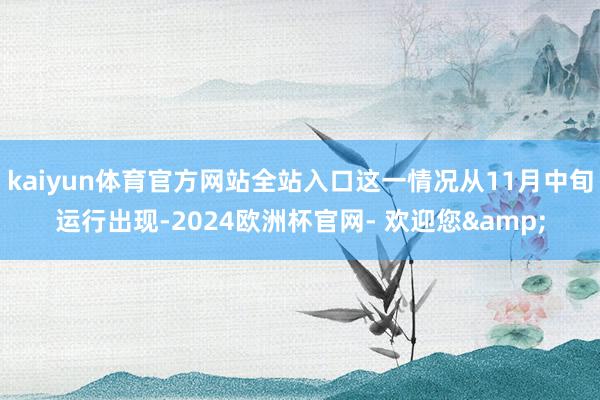 kaiyun体育官方网站全站入口这一情况从11月中旬运行出现-2024欧洲杯官网- 欢迎您&