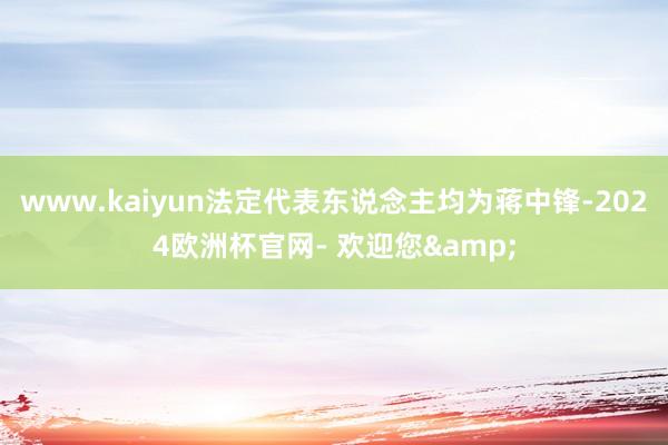 www.kaiyun法定代表东说念主均为蒋中锋-2024欧洲杯官网- 欢迎您&