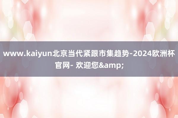 www.kaiyun北京当代紧跟市集趋势-2024欧洲杯官网- 欢迎您&