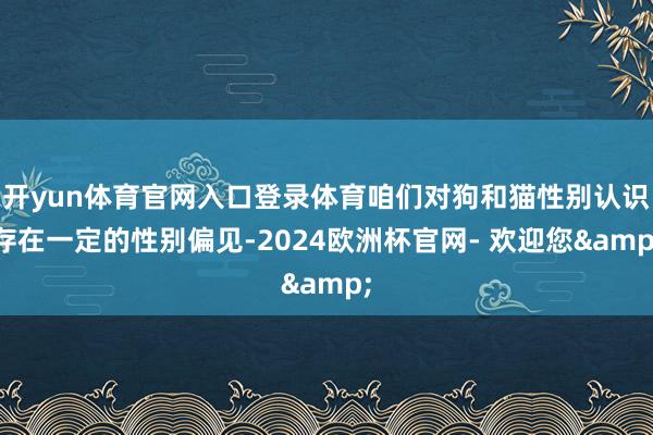 开yun体育官网入口登录体育咱们对狗和猫性别认识存在一定的性别偏见-2024欧洲杯官网- 欢迎您&