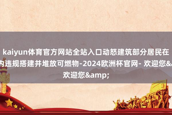 kaiyun体育官方网站全站入口动怒建筑部分居民在天井内违规搭建并堆放可燃物-2024欧洲杯官网- 欢迎您&