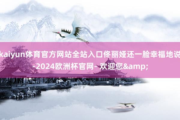 kaiyun体育官方网站全站入口佟丽娅还一脸幸福地说-2024欧洲杯官网- 欢迎您&