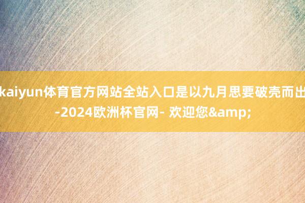 kaiyun体育官方网站全站入口是以九月思要破壳而出-2024欧洲杯官网- 欢迎您&