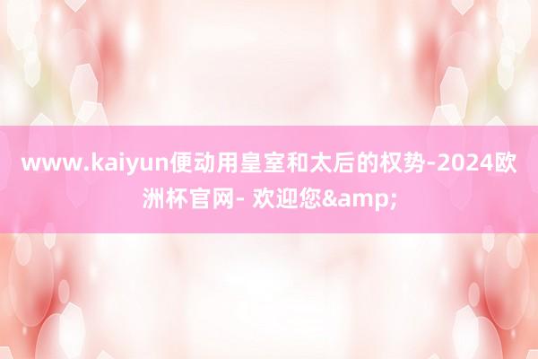 www.kaiyun便动用皇室和太后的权势-2024欧洲杯官网- 欢迎您&
