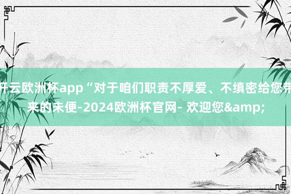开云欧洲杯app“对于咱们职责不厚爱、不缜密给您带来的未便-2024欧洲杯官网- 欢迎您&