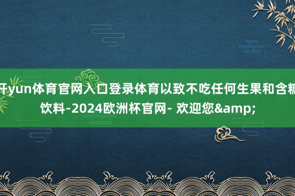 开yun体育官网入口登录体育以致不吃任何生果和含糖饮料-2024欧洲杯官网- 欢迎您&