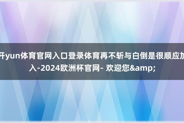 开yun体育官网入口登录体育再不斩与白倒是很顺应加入-2024欧洲杯官网- 欢迎您&
