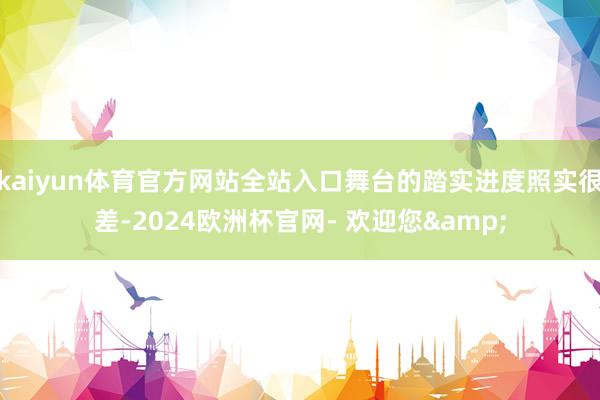 kaiyun体育官方网站全站入口舞台的踏实进度照实很差-2024欧洲杯官网- 欢迎您&