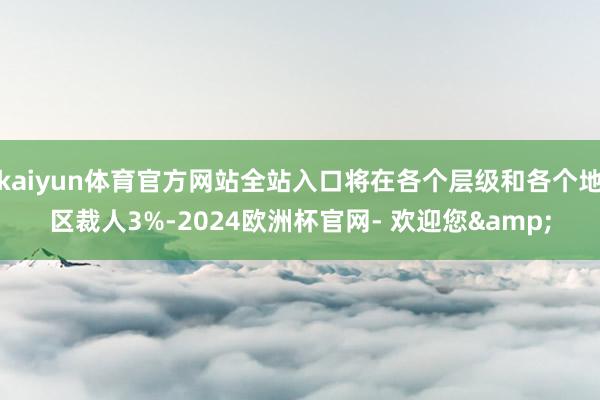 kaiyun体育官方网站全站入口将在各个层级和各个地区裁人3%-2024欧洲杯官网- 欢迎您&