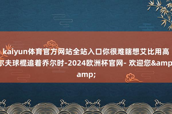 kaiyun体育官方网站全站入口你很难瞎想艾比用高尔夫球棍追着乔尔时-2024欧洲杯官网- 欢迎您&