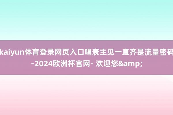kaiyun体育登录网页入口唱衰主见一直齐是流量密码-2024欧洲杯官网- 欢迎您&