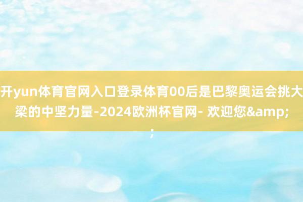 开yun体育官网入口登录体育00后是巴黎奥运会挑大梁的中坚力量-2024欧洲杯官网- 欢迎您&