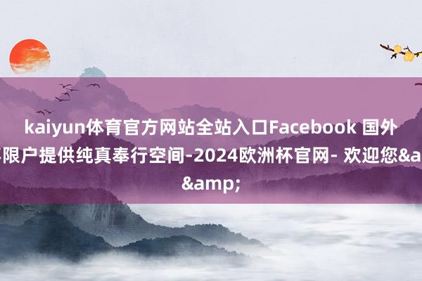 kaiyun体育官方网站全站入口Facebook 国外三不限户提供纯真奉行空间-2024欧洲杯官网- 欢迎您&