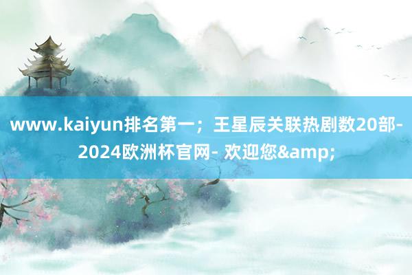www.kaiyun排名第一；王星辰关联热剧数20部-2024欧洲杯官网- 欢迎您&