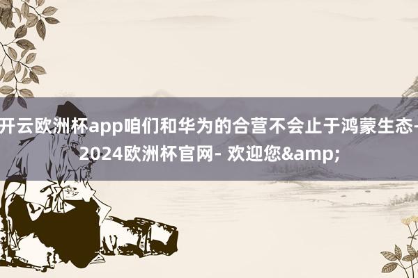 开云欧洲杯app咱们和华为的合营不会止于鸿蒙生态-2024欧洲杯官网- 欢迎您&