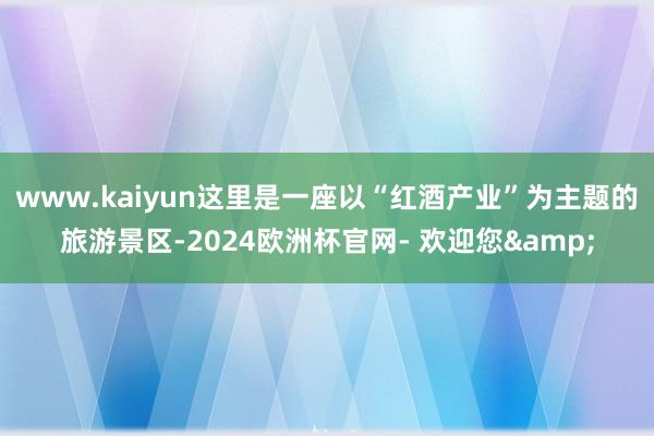 www.kaiyun这里是一座以“红酒产业”为主题的旅游景区-2024欧洲杯官网- 欢迎您&