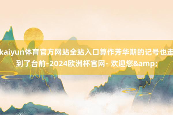 kaiyun体育官方网站全站入口算作芳华期的记号也走到了台前-2024欧洲杯官网- 欢迎您&