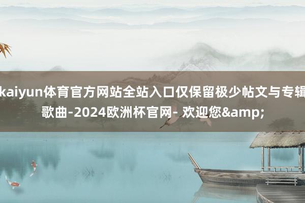 kaiyun体育官方网站全站入口仅保留极少帖文与专辑歌曲-2024欧洲杯官网- 欢迎您&
