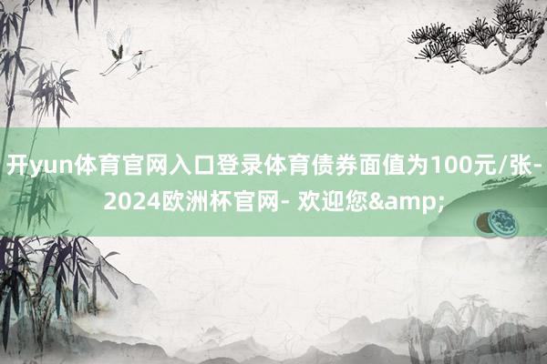 开yun体育官网入口登录体育债券面值为100元/张-2024欧洲杯官网- 欢迎您&