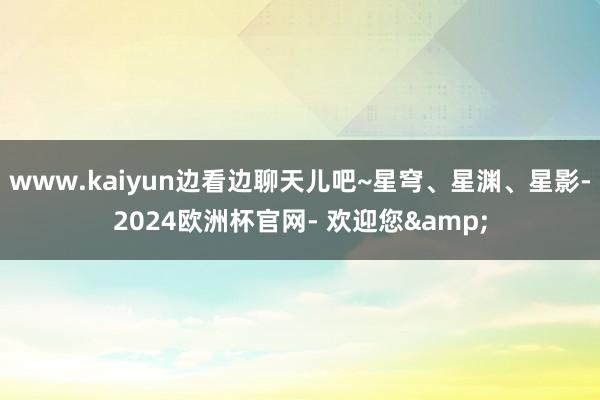 www.kaiyun边看边聊天儿吧~星穹、星渊、星影-2024欧洲杯官网- 欢迎您&
