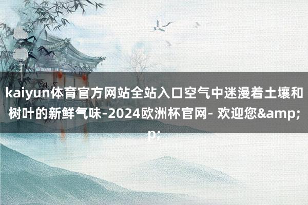 kaiyun体育官方网站全站入口空气中迷漫着土壤和树叶的新鲜气味-2024欧洲杯官网- 欢迎您&