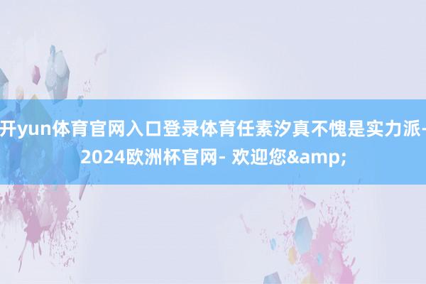 开yun体育官网入口登录体育任素汐真不愧是实力派-2024欧洲杯官网- 欢迎您&
