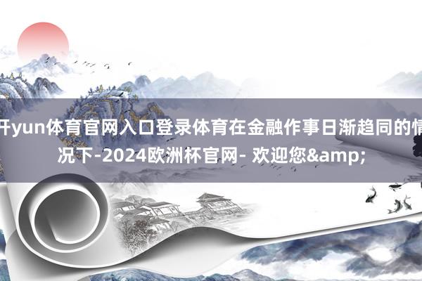 开yun体育官网入口登录体育在金融作事日渐趋同的情况下-2024欧洲杯官网- 欢迎您&