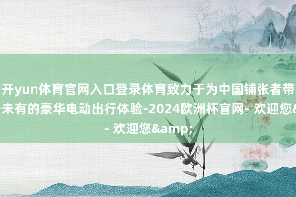 开yun体育官网入口登录体育致力于为中国铺张者带来前所未有的豪华电动出行体验-2024欧洲杯官网- 欢迎您&
