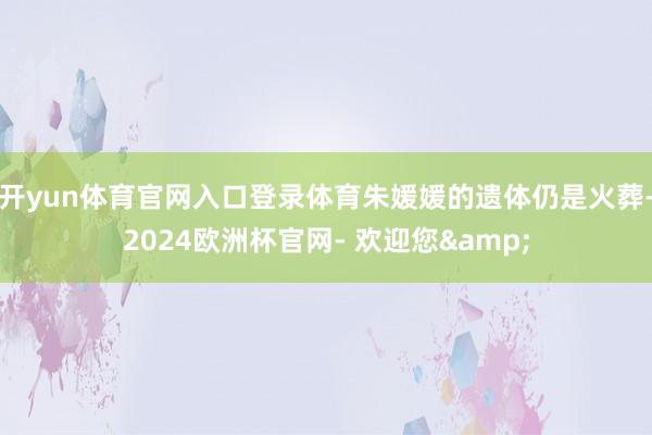 开yun体育官网入口登录体育朱媛媛的遗体仍是火葬-2024欧洲杯官网- 欢迎您&
