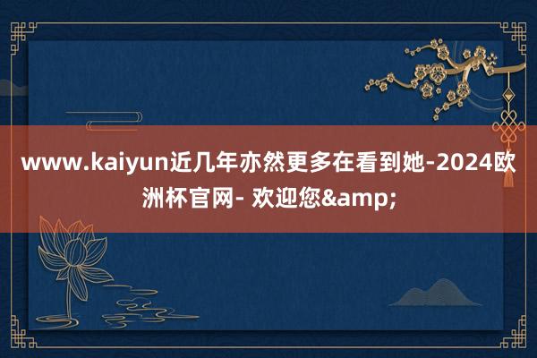www.kaiyun近几年亦然更多在看到她-2024欧洲杯官网- 欢迎您&