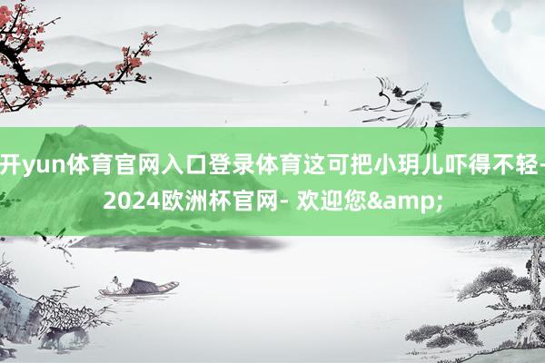 开yun体育官网入口登录体育这可把小玥儿吓得不轻-2024欧洲杯官网- 欢迎您&