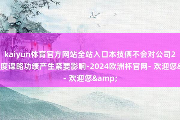 kaiyun体育官方网站全站入口本技俩不会对公司2024年度谋略功绩产生紧要影响-2024欧洲杯官网- 欢迎您&