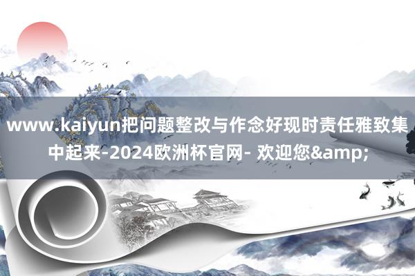 www.kaiyun把问题整改与作念好现时责任雅致集中起来-2024欧洲杯官网- 欢迎您&