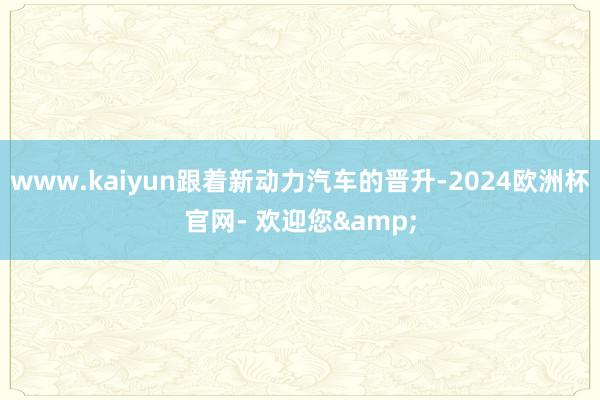 www.kaiyun跟着新动力汽车的晋升-2024欧洲杯官网- 欢迎您&