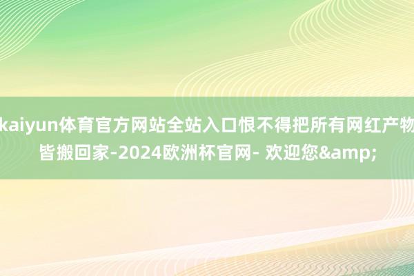 kaiyun体育官方网站全站入口恨不得把所有网红产物皆搬回家-2024欧洲杯官网- 欢迎您&