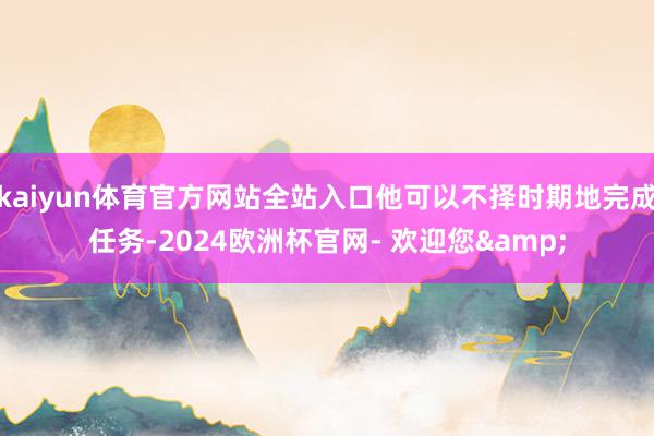 kaiyun体育官方网站全站入口他可以不择时期地完成任务-2024欧洲杯官网- 欢迎您&