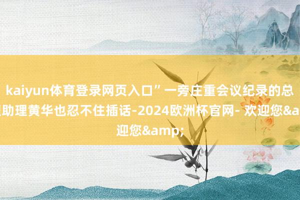 kaiyun体育登录网页入口”一旁庄重会议纪录的总司理助理黄华也忍不住插话-2024欧洲杯官网- 欢迎您&