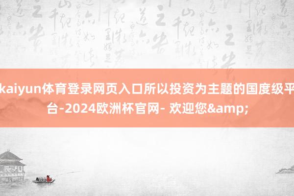 kaiyun体育登录网页入口所以投资为主题的国度级平台-2024欧洲杯官网- 欢迎您&